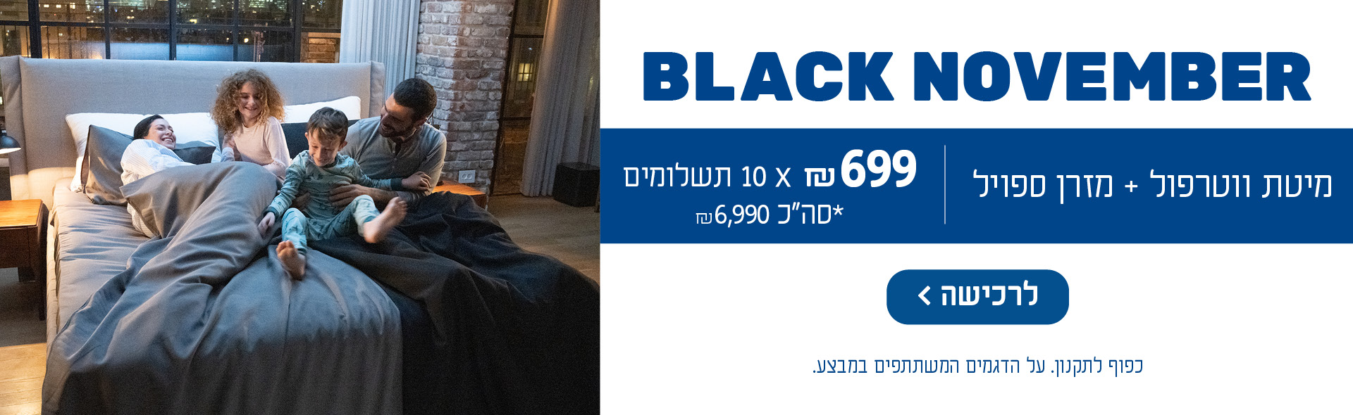 BLACK NOVEMBER מיטת ווטרפול + מזרן ספויל 699 ₪ כפול 10 תשלומים, *סה״כ 6,990 ₪. כפוף לתקנון. על הדגמים המשתתפים במבצע. לרכישה לחץ כאן.