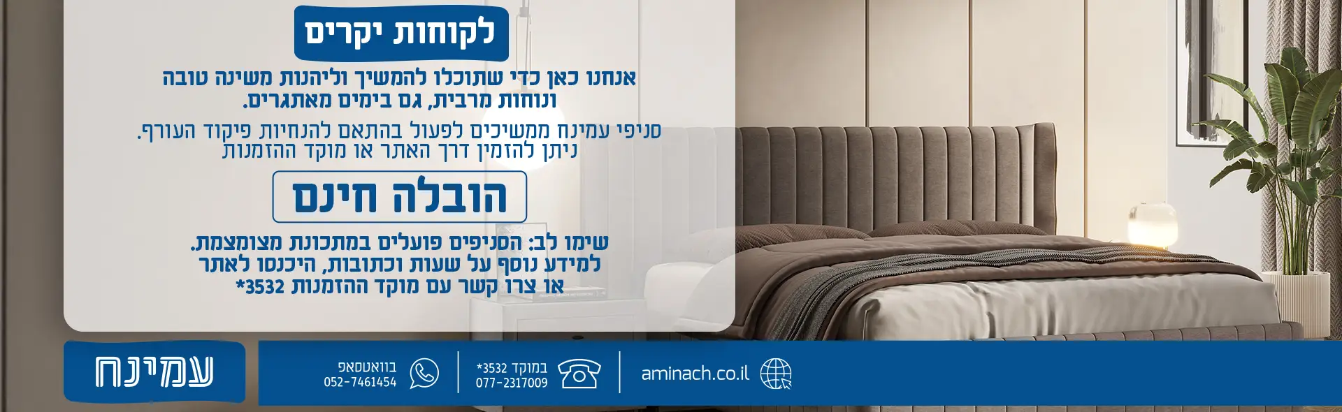 לקוחות יקרים אנחנו כאן כדי שתוכלו להמשיך וליהנות משינה טובה ונוחות מרבית, גם בימים מאתגרים. סניפי עמינח ממשיכים לפעול בהתאם להנחיות פיקוד העורף. ניתן להזמין דרך האתר או מוקד ההזמנות הובלה חינם שימו לב: הסניפים פועלים במתכונת מצומצמת. למידע נוסף על שעות וכתובות, היכנסו לאתר או צרו קשר עם המוקד.